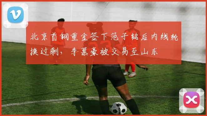 北京首钢重金签下范子铭后内线轮换过剩,李慕豪被交易至山东
