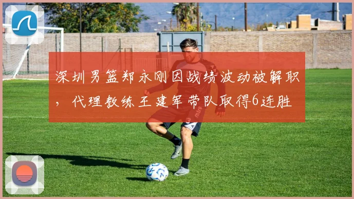 深圳男篮郑永刚因战绩波动被解职，代理教练王建军带队取得6连胜