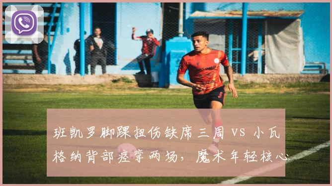 班凯罗脚踝扭伤缺席三周 vs 小瓦格纳背部痉挛两场,魔术年轻核心耐用性对比
