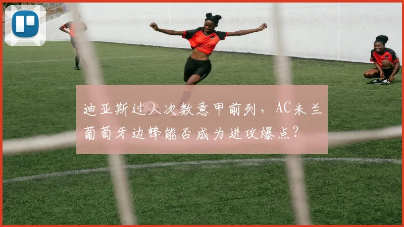 迪亚斯过人次数意甲前列,AC米兰葡萄牙边锋能否成为进攻爆点?