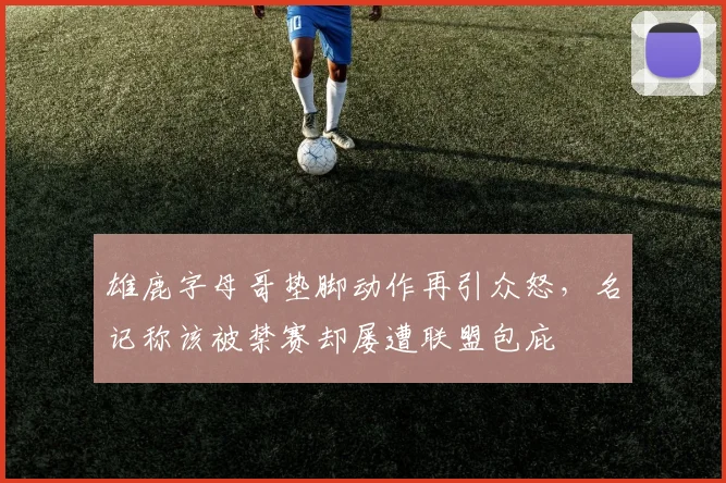 雄鹿字母哥垫脚动作再引众怒,名记称该被禁赛却屡遭联盟包庇