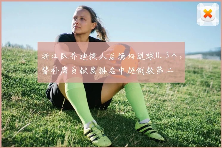 浙江队乔迪换人后场均进球0.3个,替补席贡献度排名中超倒数第二