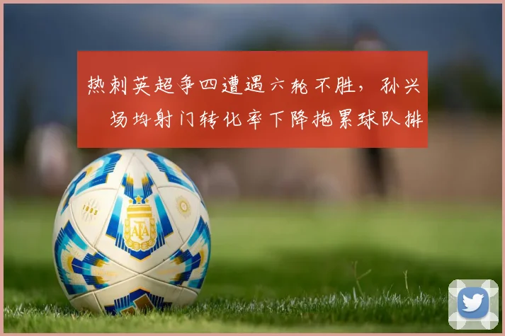 热刺英超争四遭遇六轮不胜,孙兴慜场均射门转化率下降拖累球队排名